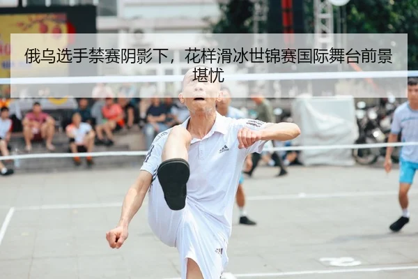 俄乌选手禁赛阴影下，花样滑冰世锦赛国际舞台前景堪忧