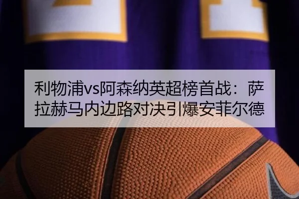 利物浦vs阿森纳英超榜首战：萨拉赫马内边路对决引爆安菲尔德