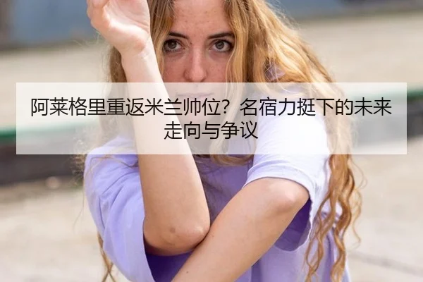 阿莱格里重返米兰帅位？名宿力挺下的未来走向与争议
