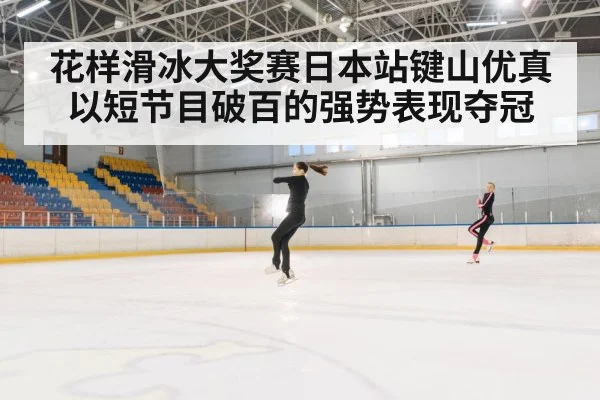 花样滑冰大奖赛日本站键山优真以短节目破百的强势表现夺冠